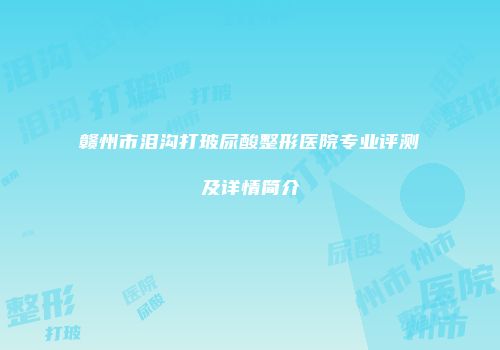 赣州市泪沟打玻尿酸整形医院专业评测及详情简介