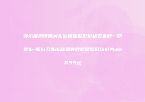 鄂尔多斯市隆鼻失败修复整形价格表全新一期发布-鄂尔多斯市隆鼻失败修复整形均价为32859元