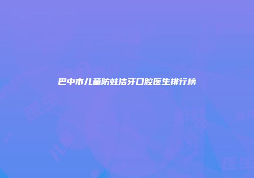 巴中市儿童防蛀洁牙口腔医生排行榜