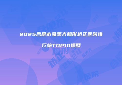 2025合肥市易美齐隐形矫正医院排行榜TOP10揭晓