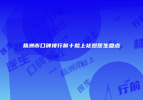 株洲市口碑排行前十脸上祛斑医生盘点