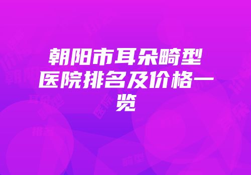 朝阳市耳朵畸型医院排名及价格一览