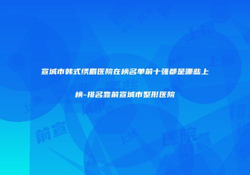 宣城市韩式绣眉医院在榜名单前十强都是哪些上榜-排名靠前宣城市整形医院