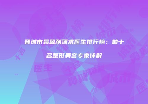 晋城市鼻翼削薄术医生排行榜：前十名整形美容专家详解
