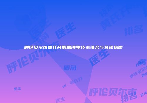 呼伦贝尔市黄氏开眼角医生技术排名与选择指南