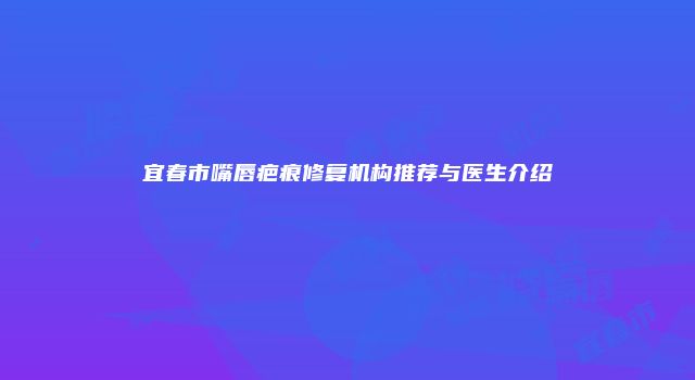 宜春市嘴唇疤痕修复机构推荐与医生介绍