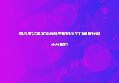 临沂市冷冻溶脂瘦背部整形医生口碑排行前十名揭晓