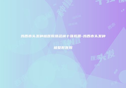 鸡西市头发种植医院排名榜十强揭露-鸡西市头发种植整形医院