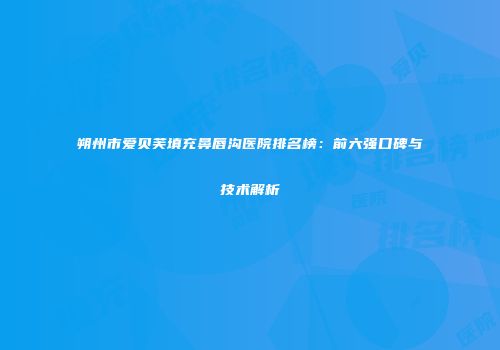 朔州市爱贝芙填充鼻唇沟医院排名榜：前六强口碑与技术解析