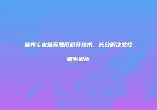 常州专家推荐隐形矫牙技术，长效解决女性腋毛困扰