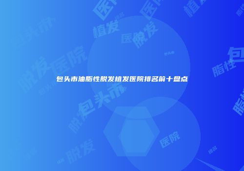 包头市油脂性脱发植发医院排名前十盘点