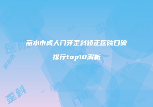 丽水市成人门牙歪斜矫正医院口碑排行top10解析