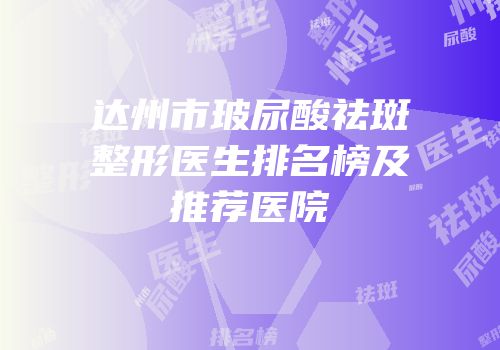 达州市玻尿酸祛斑整形医生排名榜及推荐医院