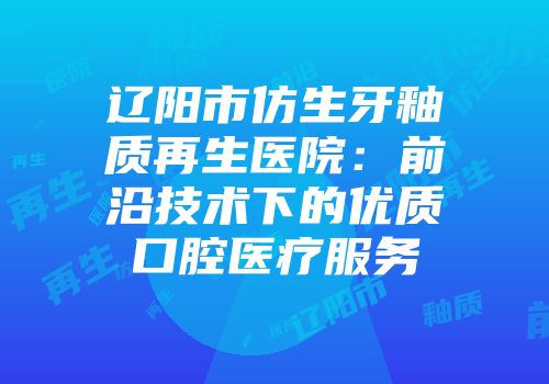 辽阳市仿生牙釉质再生医院：前沿技术下的优质口腔医疗服务