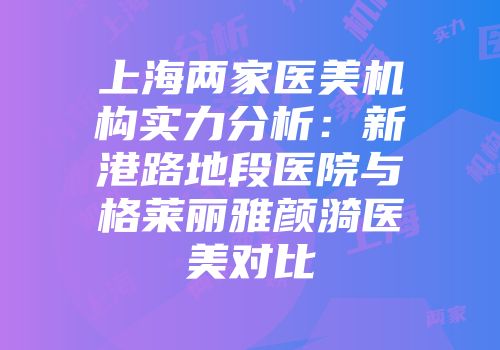 上海两家医美机构实力分析：新港路地段医院与格莱丽雅颜漪医美对比