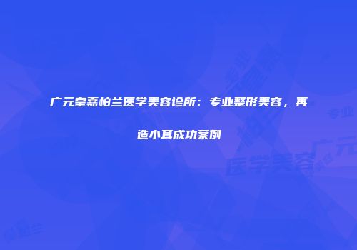 广元皇嘉柏兰医学美容诊所：专业整形美容，再造小耳成功案例