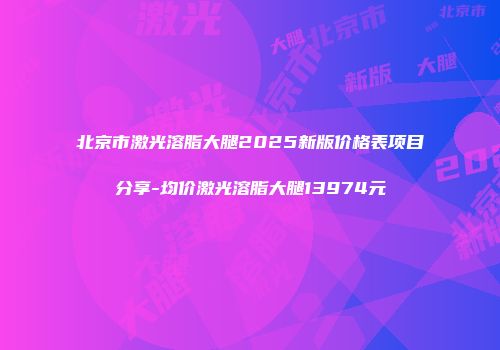 北京市激光溶脂大腿2025新版价格表项目分享-均价激光溶脂大腿13974元