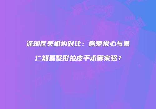 深圳医美机构对比：鹏爱悦心与素仁知星整形拉皮手术哪家强？