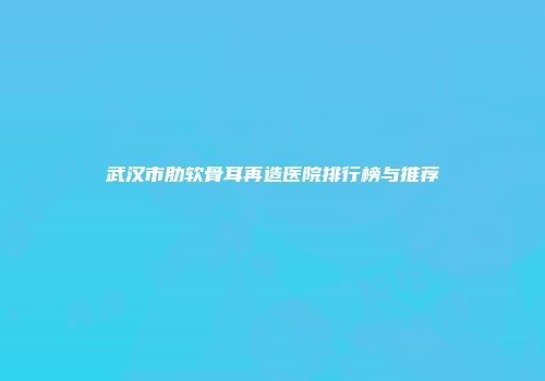 武汉市肋软骨耳再造医院排行榜与推荐