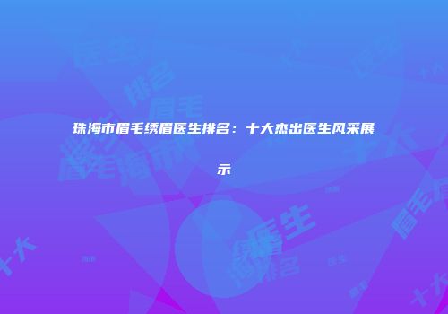 珠海市眉毛绣眉医生排名：十大杰出医生风采展示