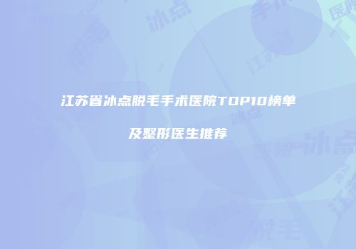 江苏省冰点脱毛手术医院TOP10榜单及整形医生推荐