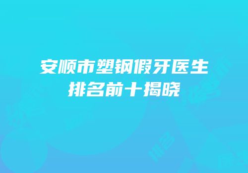 安顺市塑钢假牙医生排名前十揭晓