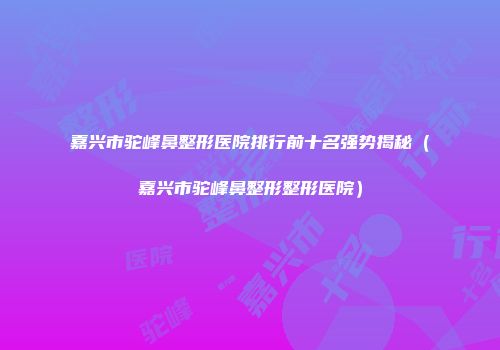 嘉兴市驼峰鼻整形医院排行前十名强势揭秘（嘉兴市驼峰鼻整形整形医院）