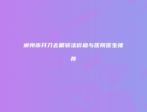 郴州市开刀去眼袋法价格与医院医生推荐
