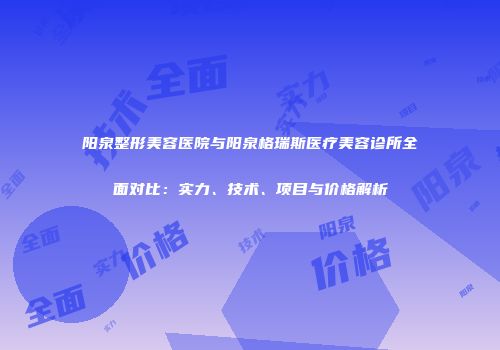 阳泉整形美容医院与阳泉格瑞斯医疗美容诊所全面对比：实力、技术、项目与价格解析