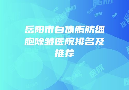 岳阳市自体脂肪细胞除皱医院排名及推荐