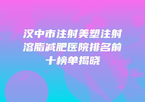 汉中市注射美塑注射溶脂减肥医院排名前十榜单揭晓