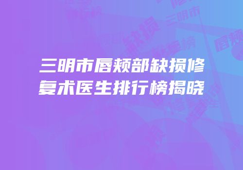 三明市唇颊部缺损修复术医生排行榜揭晓