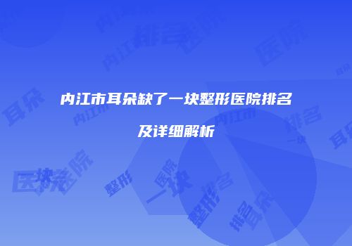 内江市耳朵缺了一块整形医院排名及详细解析