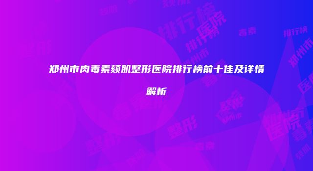 郑州市肉毒素颏肌整形医院排行榜前十佳及详情解析