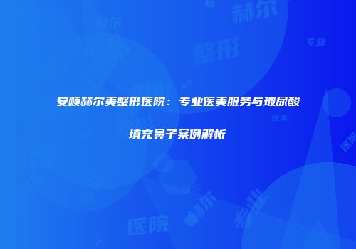 安顺赫尔美整形医院：专业医美服务与玻尿酸填充鼻子案例解析