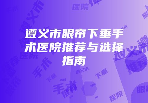 遵义市眼帘下垂手术医院推荐与选择指南