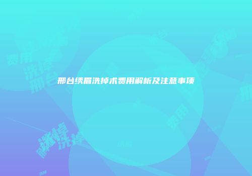 邢台绣眉洗掉术费用解析及注意事项