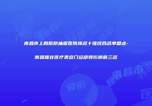 南昌市上臂脂肪抽吸医院排名十强综合名单盘点-南昌雅谷医疗美容门诊部领衔榜前三名