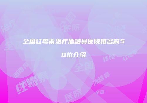 全国红霉素治疗酒糟鼻医院排名前50位介绍