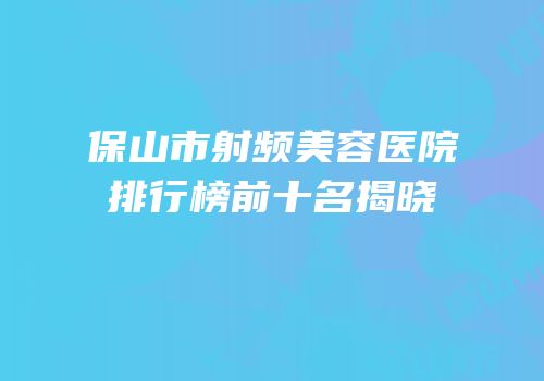 保山市射频美容医院排行榜前十名揭晓