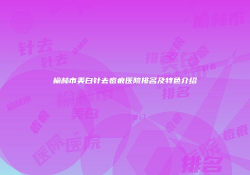 榆林市美白针去痘痕医院排名及特色介绍