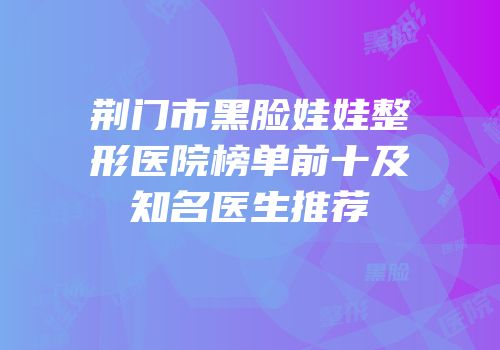 荆门市黑脸娃娃整形医院榜单前十及知名医生推荐