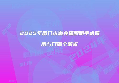 2025年厦门市激光黑眼圈手术费用与口碑全解析