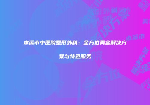 本溪市中医院整形外科：全方位美容解决方案与特色服务