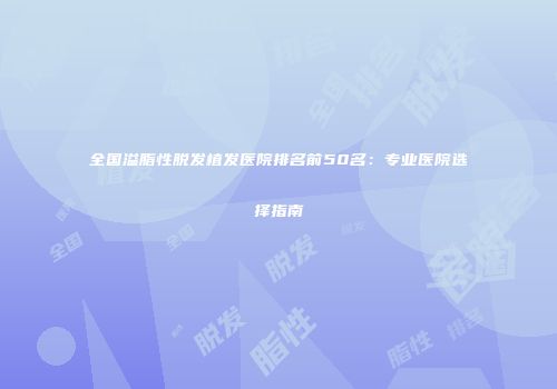 全国溢脂性脱发植发医院排名前50名：专业医院选择指南