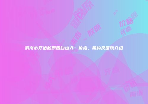 渭南市牙齿胶原蛋白植入：价格、机构及医院介绍