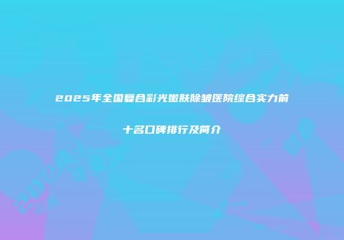 2025年全国复合彩光嫩肤除皱医院综合实力前十名口碑排行及简介