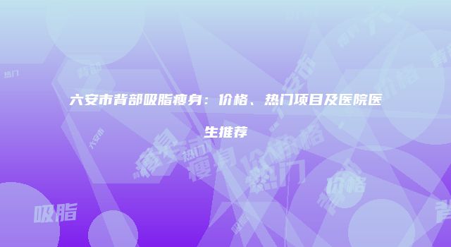 六安市背部吸脂瘦身：价格、热门项目及医院医生推荐