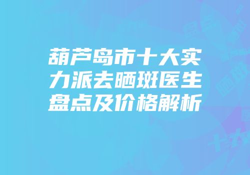 葫芦岛市十大实力派去晒斑医生盘点及价格解析