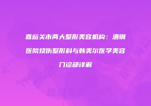 嘉峪关市两大整形美容机构：酒钢医院烧伤整形科与韩美尔医学美容门诊部详解